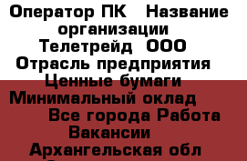 Оператор ПК › Название организации ­ Телетрейд, ООО › Отрасль предприятия ­ Ценные бумаги › Минимальный оклад ­ 40 000 - Все города Работа » Вакансии   . Архангельская обл.,Северодвинск г.